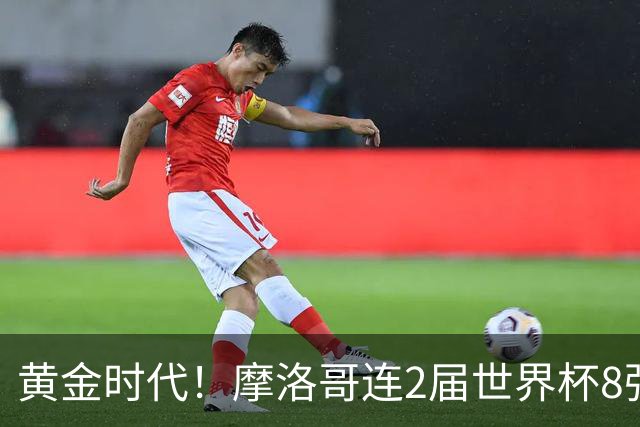 黄金时代！摩洛哥连2届世界杯8强 各级国字号花繁叶茂